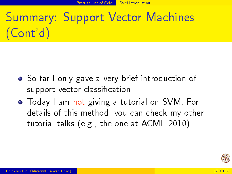 Slide: Practical use of SVM

SVM introduction

Summary: Support Vector Machines (Contd)

So far I only gave a very brief introduction of support vector classication Today I am not giving a tutorial on SVM. For details of this method, you can check my other tutorial talks (e.g., the one at ACML 2010)

Chih-Jen Lin (National Taiwan Univ.)

17 / 102

