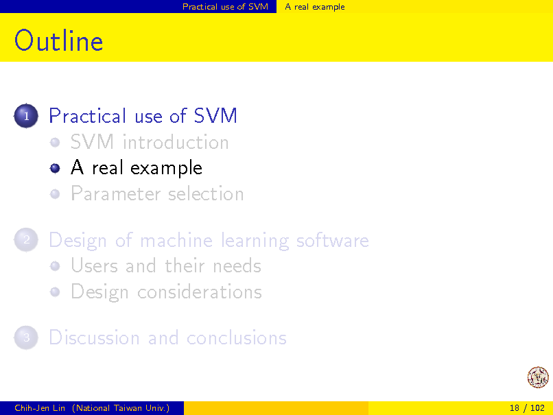 Slide: Practical use of SVM

A real example

Outline
1

Practical use of SVM SVM introduction A real example Parameter selection Design of machine learning software Users and their needs Design considerations Discussion and conclusions

2

3

Chih-Jen Lin (National Taiwan Univ.)

18 / 102

