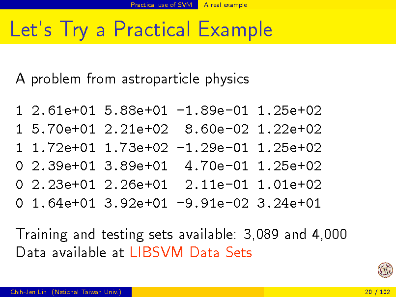 Slide: Practical use of SVM

A real example

Lets Try a Practical Example
A problem from astroparticle physics 1 1 1 0 0 0 2.61e+01 5.70e+01 1.72e+01 2.39e+01 2.23e+01 1.64e+01 5.88e+01 -1.89e-01 1.25e+02 2.21e+02 8.60e-02 1.22e+02 1.73e+02 -1.29e-01 1.25e+02 3.89e+01 4.70e-01 1.25e+02 2.26e+01 2.11e-01 1.01e+02 3.92e+01 -9.91e-02 3.24e+01

Training and testing sets available: 3,089 and 4,000 Data available at LIBSVM Data Sets
Chih-Jen Lin (National Taiwan Univ.) 20 / 102

