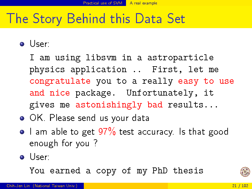 Slide: Practical use of SVM

A real example

The Story Behind this Data Set
User: I am using libsvm in a astroparticle physics application .. First, let me congratulate you to a really easy to use and nice package. Unfortunately, it gives me astonishingly bad results... OK. Please send us your data I am able to get 97% test accuracy. Is that good enough for you ? User: You earned a copy of my PhD thesis
Chih-Jen Lin (National Taiwan Univ.) 21 / 102

