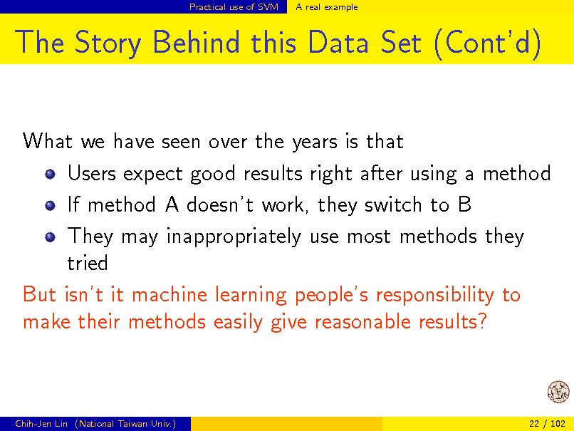 Slide: Practical use of SVM

A real example

The Story Behind this Data Set (Contd)
What we have seen over the years is that Users expect good results right after using a method If method A doesnt work, they switch to B They may inappropriately use most methods they tried But isnt it machine learning peoples responsibility to make their methods easily give reasonable results?

Chih-Jen Lin (National Taiwan Univ.)

22 / 102

