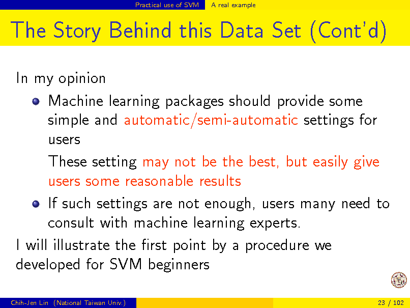 Slide: Practical use of SVM

A real example

The Story Behind this Data Set (Contd)
In my opinion Machine learning packages should provide some simple and automatic/semi-automatic settings for users These setting may not be the best, but easily give users some reasonable results If such settings are not enough, users many need to consult with machine learning experts. I will illustrate the rst point by a procedure we developed for SVM beginners
Chih-Jen Lin (National Taiwan Univ.) 23 / 102

