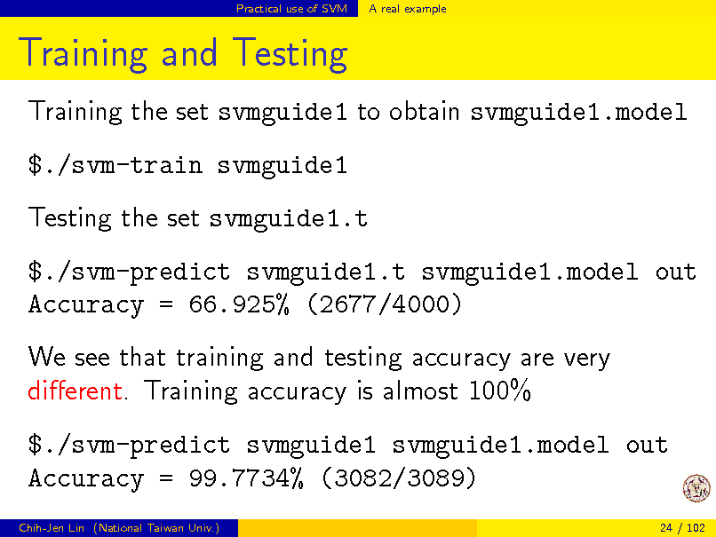 Slide: Practical use of SVM

A real example

Training and Testing
Training the set svmguide1 to obtain svmguide1.model $./svm-train svmguide1 Testing the set svmguide1.t $./svm-predict svmguide1.t svmguide1.model out Accuracy = 66.925% (2677/4000) We see that training and testing accuracy are very dierent. Training accuracy is almost 100% $./svm-predict svmguide1 svmguide1.model out Accuracy = 99.7734% (3082/3089)
Chih-Jen Lin (National Taiwan Univ.) 24 / 102

