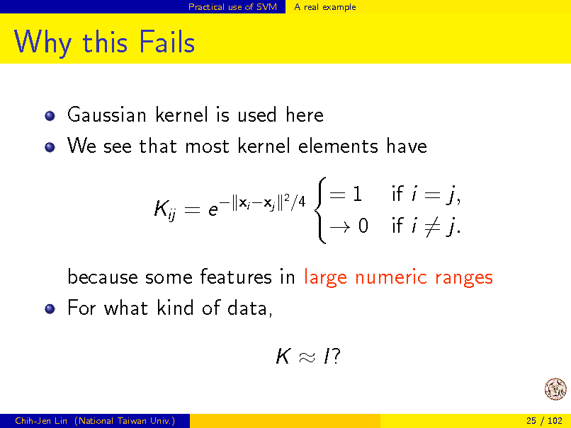 Slide: Practical use of SVM

A real example

Why this Fails
Gaussian kernel is used here We see that most kernel elements have Kij = e 
xi xj
2

/4

= 1 if i = j,  0 if i = j.

because some features in large numeric ranges For what kind of data, K  I?
Chih-Jen Lin (National Taiwan Univ.) 25 / 102

