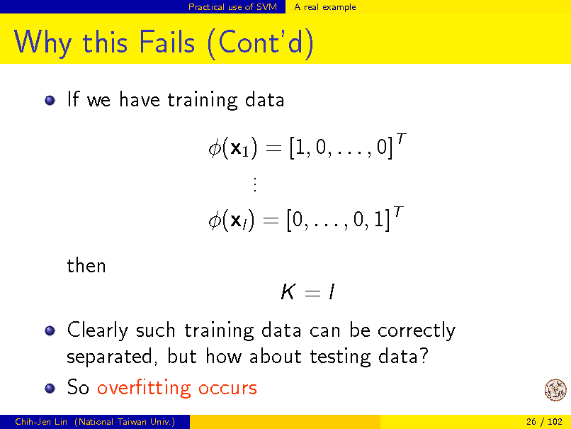 Slide: Practical use of SVM

A real example

Why this Fails (Contd)
If we have training data (x1 ) = [1, 0, . . . , 0]T . . . (xl ) = [0, . . . , 0, 1]T then K =I Clearly such training data can be correctly separated, but how about testing data? So overtting occurs
Chih-Jen Lin (National Taiwan Univ.) 26 / 102


