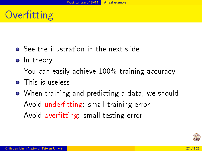 Slide: Practical use of SVM

A real example

Overtting
See the illustration in the next slide In theory You can easily achieve 100% training accuracy This is useless When training and predicting a data, we should Avoid undertting: small training error Avoid overtting: small testing error

Chih-Jen Lin (National Taiwan Univ.)

27 / 102

