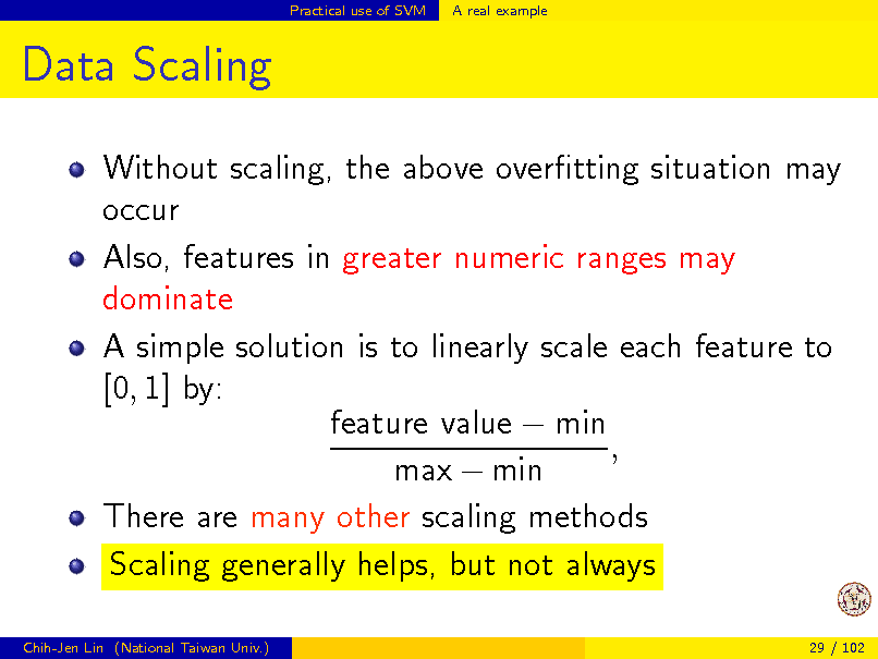Slide: Practical use of SVM

A real example

Data Scaling
Without scaling, the above overtting situation may occur Also, features in greater numeric ranges may dominate A simple solution is to linearly scale each feature to [0, 1] by: feature value  min , max  min There are many other scaling methods Scaling generally helps, but not always
Chih-Jen Lin (National Taiwan Univ.) 29 / 102

