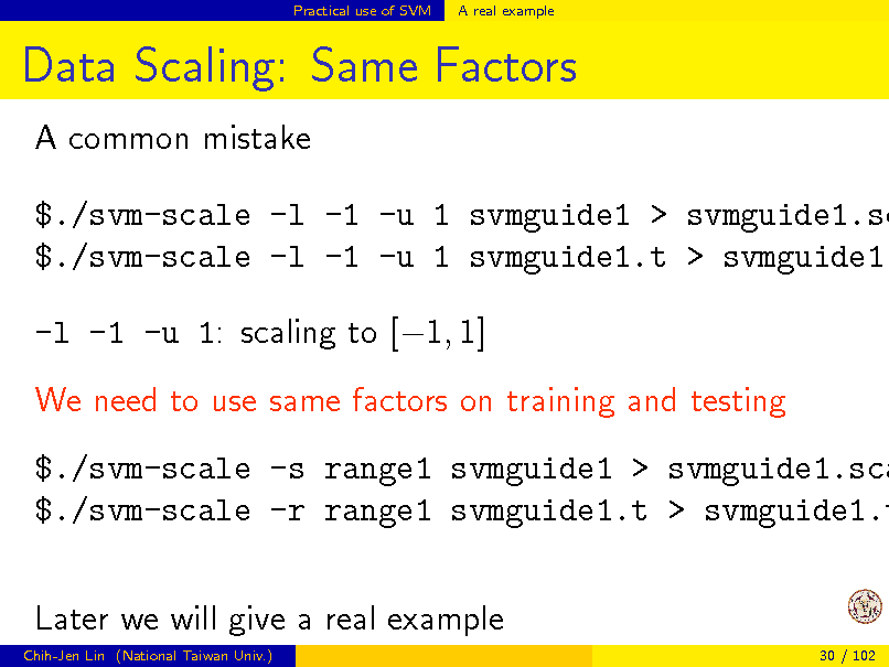 Slide: Practical use of SVM

A real example

Data Scaling: Same Factors
A common mistake

$./svm-scale -l -1 -u 1 svmguide1 > svmguide1.sc $./svm-scale -l -1 -u 1 svmguide1.t > svmguide1. -l -1 -u 1: scaling to [1, 1] We need to use same factors on training and testing

$./svm-scale -s range1 svmguide1 > svmguide1.sca $./svm-scale -r range1 svmguide1.t > svmguide1.t Later we will give a real example
Chih-Jen Lin (National Taiwan Univ.) 30 / 102

