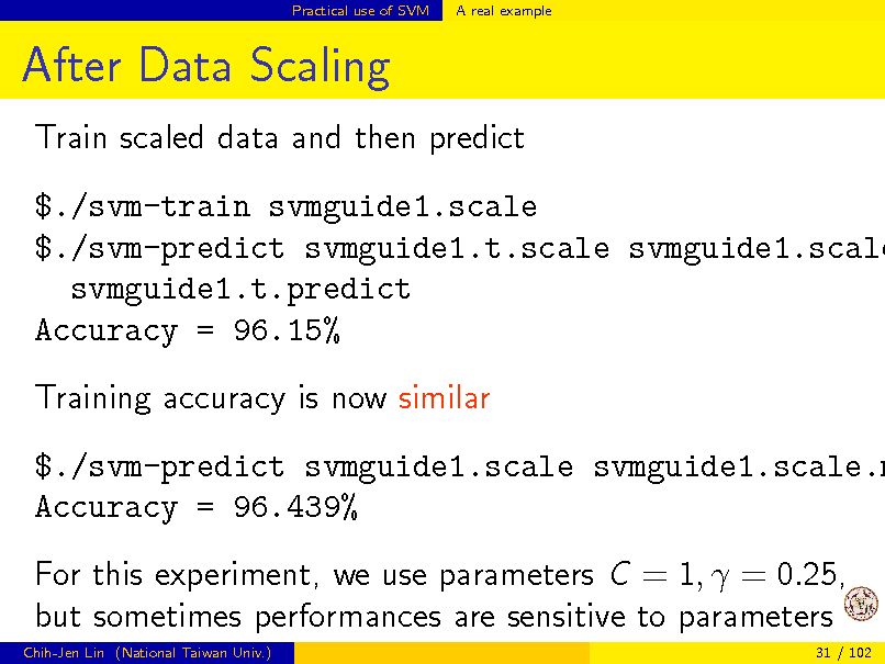 Slide: Practical use of SVM

A real example

After Data Scaling
Train scaled data and then predict

$./svm-train svmguide1.scale $./svm-predict svmguide1.t.scale svmguide1.scale svmguide1.t.predict Accuracy = 96.15% Training accuracy is now similar

$./svm-predict svmguide1.scale svmguide1.scale.m Accuracy = 96.439% For this experiment, we use parameters C = 1,  = 0.25, but sometimes performances are sensitive to parameters
Chih-Jen Lin (National Taiwan Univ.) 31 / 102

