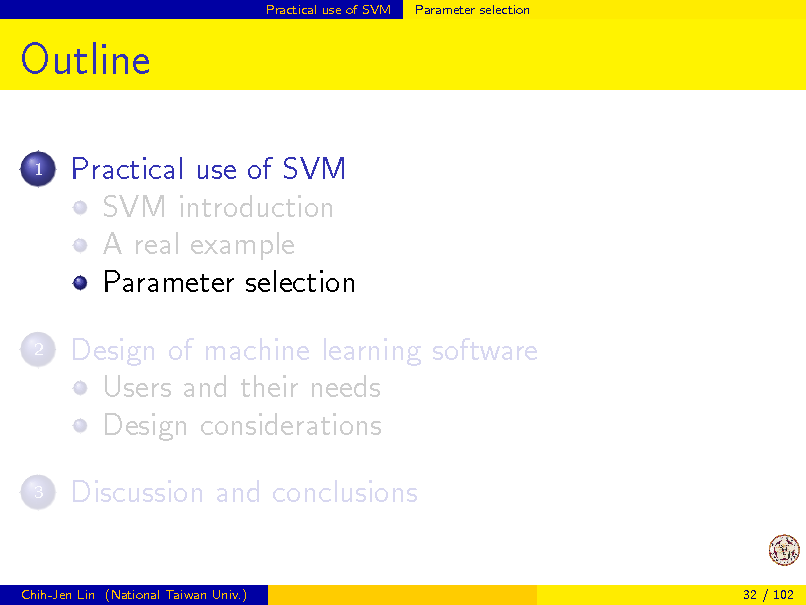 Slide: Practical use of SVM

Parameter selection

Outline
1

Practical use of SVM SVM introduction A real example Parameter selection Design of machine learning software Users and their needs Design considerations Discussion and conclusions

2

3

Chih-Jen Lin (National Taiwan Univ.)

32 / 102

