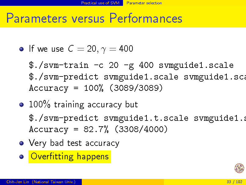 Slide: Practical use of SVM

Parameter selection

Parameters versus Performances
If we use C = 20,  = 400

$./svm-train -c 20 -g 400 svmguide1.scale $./svm-predict svmguide1.scale svmguide1.sca Accuracy = 100% (3089/3089)

100% training accuracy but $./svm-predict svmguide1.t.scale svmguide1.s Accuracy = 82.7% (3308/4000) Very bad test accuracy Overtting happens
Chih-Jen Lin (National Taiwan Univ.) 33 / 102

