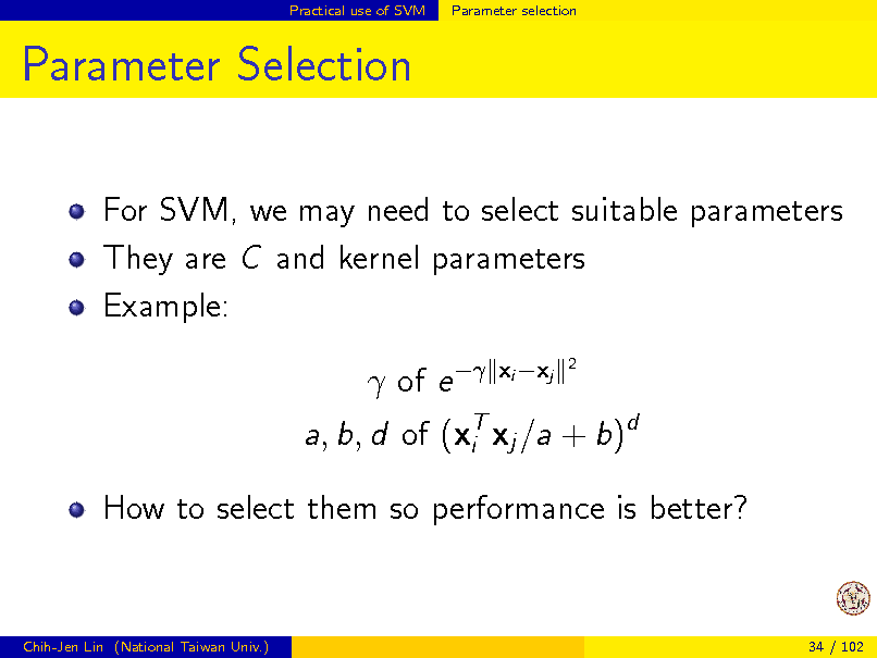 Slide: Practical use of SVM

Parameter selection

Parameter Selection
For SVM, we may need to select suitable parameters They are C and kernel parameters Example:  of e 
xi xj
2

a, b, d of (xT xj /a + b)d i How to select them so performance is better?

Chih-Jen Lin (National Taiwan Univ.)

34 / 102

