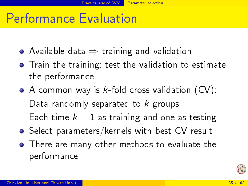 Slide: Practical use of SVM

Parameter selection

Performance Evaluation
Available data  training and validation Train the training; test the validation to estimate the performance A common way is k-fold cross validation (CV): Data randomly separated to k groups Each time k  1 as training and one as testing Select parameters/kernels with best CV result There are many other methods to evaluate the performance
Chih-Jen Lin (National Taiwan Univ.) 35 / 102

