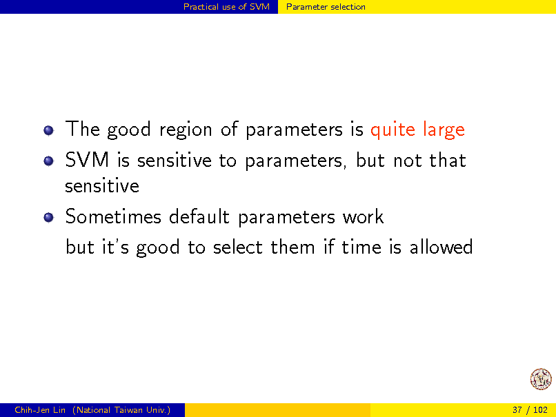 Slide: Practical use of SVM

Parameter selection

The good region of parameters is quite large SVM is sensitive to parameters, but not that sensitive Sometimes default parameters work but its good to select them if time is allowed

Chih-Jen Lin (National Taiwan Univ.)

37 / 102

