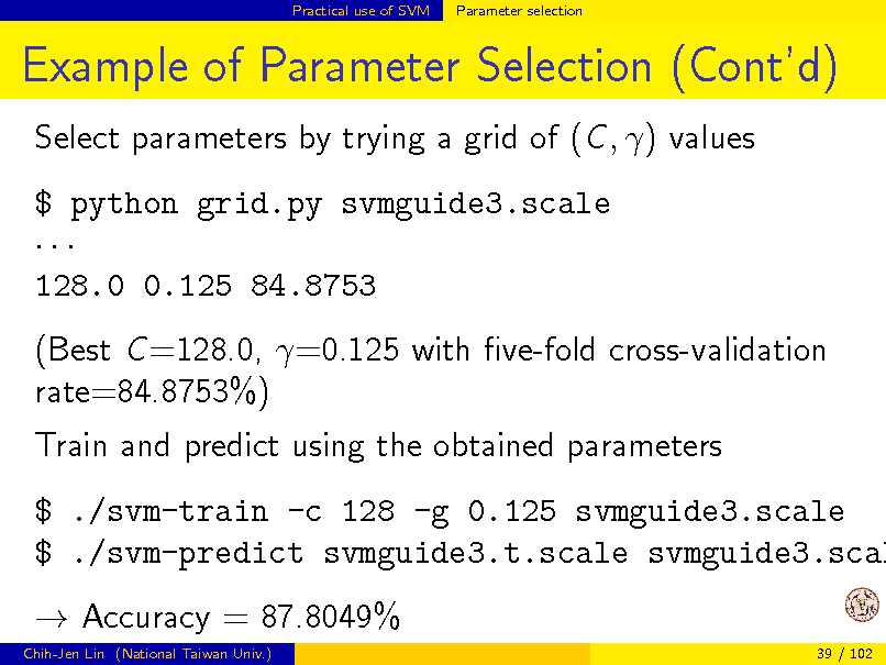 Slide: Practical use of SVM

Parameter selection

Example of Parameter Selection (Contd)
Select parameters by trying a grid of (C , ) values $ python grid.py svmguide3.scale  128.0 0.125 84.8753 (Best C =128.0, =0.125 with ve-fold cross-validation rate=84.8753%) Train and predict using the obtained parameters

$ ./svm-train -c 128 -g 0.125 svmguide3.scale $ ./svm-predict svmguide3.t.scale svmguide3.scal  Accuracy = 87.8049%
Chih-Jen Lin (National Taiwan Univ.) 39 / 102


