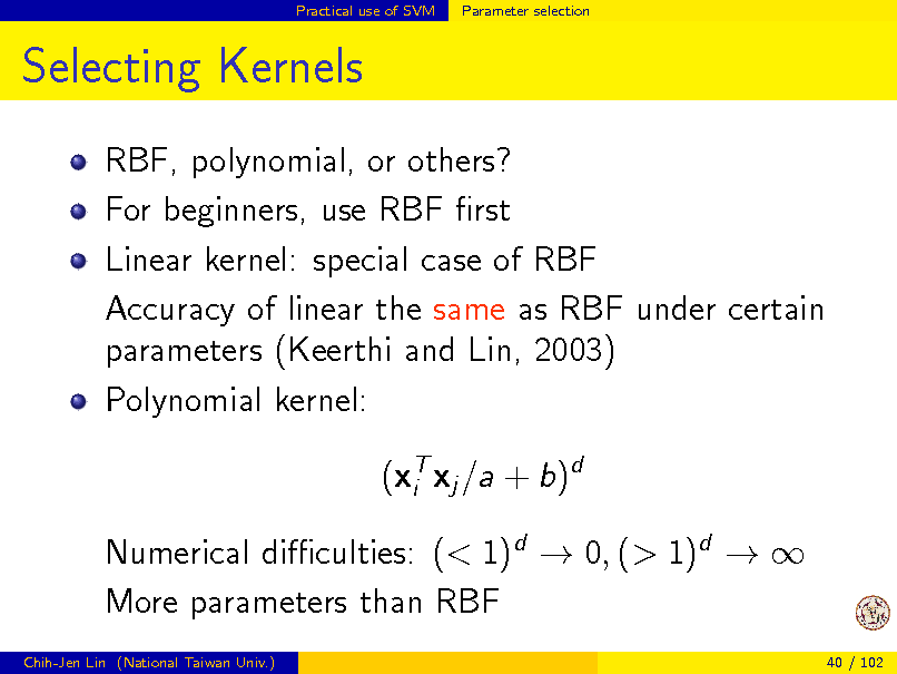Slide: Practical use of SVM

Parameter selection

Selecting Kernels
RBF, polynomial, or others? For beginners, use RBF rst Linear kernel: special case of RBF Accuracy of linear the same as RBF under certain parameters (Keerthi and Lin, 2003) Polynomial kernel: (xT xj /a + b)d i Numerical diculties: (< 1)d  0, (> 1)d   More parameters than RBF
Chih-Jen Lin (National Taiwan Univ.) 40 / 102

