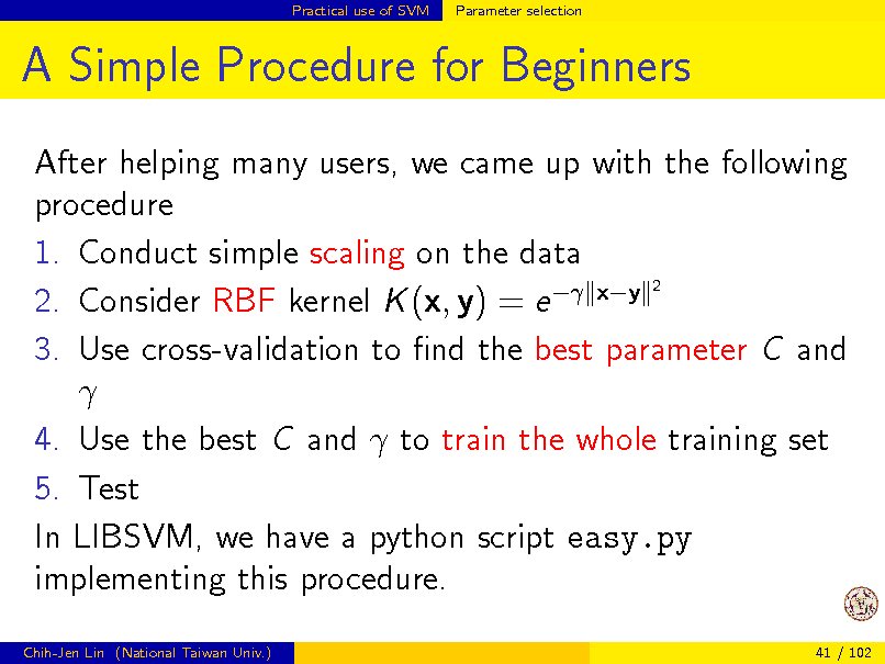 Slide: Practical use of SVM

Parameter selection

A Simple Procedure for Beginners
After helping many users, we came up with the following procedure 1. Conduct simple scaling on the data 2 2. Consider RBF kernel K (x, y) = e  xy 3. Use cross-validation to nd the best parameter C and  4. Use the best C and  to train the whole training set 5. Test In LIBSVM, we have a python script easy.py implementing this procedure.
Chih-Jen Lin (National Taiwan Univ.) 41 / 102

