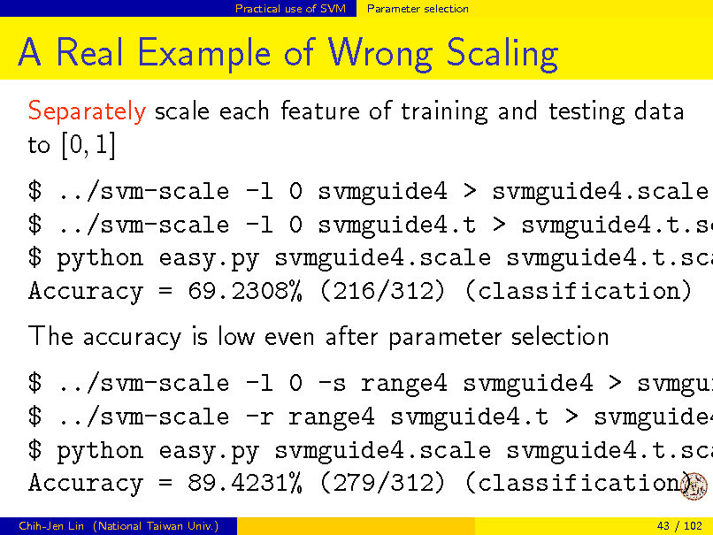 Slide: Practical use of SVM

Parameter selection

A Real Example of Wrong Scaling
Separately scale each feature of training and testing data to [0, 1]

$ ../svm-scale -l 0 svmguide4 > svmguide4.scale $ ../svm-scale -l 0 svmguide4.t > svmguide4.t.sc $ python easy.py svmguide4.scale svmguide4.t.sca Accuracy = 69.2308% (216/312) (classification) The accuracy is low even after parameter selection

$ ../svm-scale -l 0 -s range4 svmguide4 > svmgui $ ../svm-scale -r range4 svmguide4.t > svmguide4 $ python easy.py svmguide4.scale svmguide4.t.sca Accuracy = 89.4231% (279/312) (classification)
Chih-Jen Lin (National Taiwan Univ.) 43 / 102

