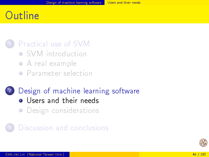 Slide: Design of machine learning software

Users and their needs

Outline
1

Practical use of SVM SVM introduction A real example Parameter selection Design of machine learning software Users and their needs Design considerations Discussion and conclusions

2

3

Chih-Jen Lin (National Taiwan Univ.)

46 / 102

