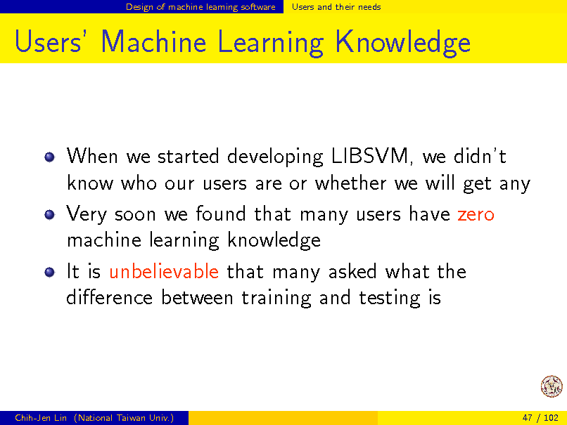 Slide: Design of machine learning software

Users and their needs

Users Machine Learning Knowledge

When we started developing LIBSVM, we didnt know who our users are or whether we will get any Very soon we found that many users have zero machine learning knowledge It is unbelievable that many asked what the dierence between training and testing is

Chih-Jen Lin (National Taiwan Univ.)

47 / 102


