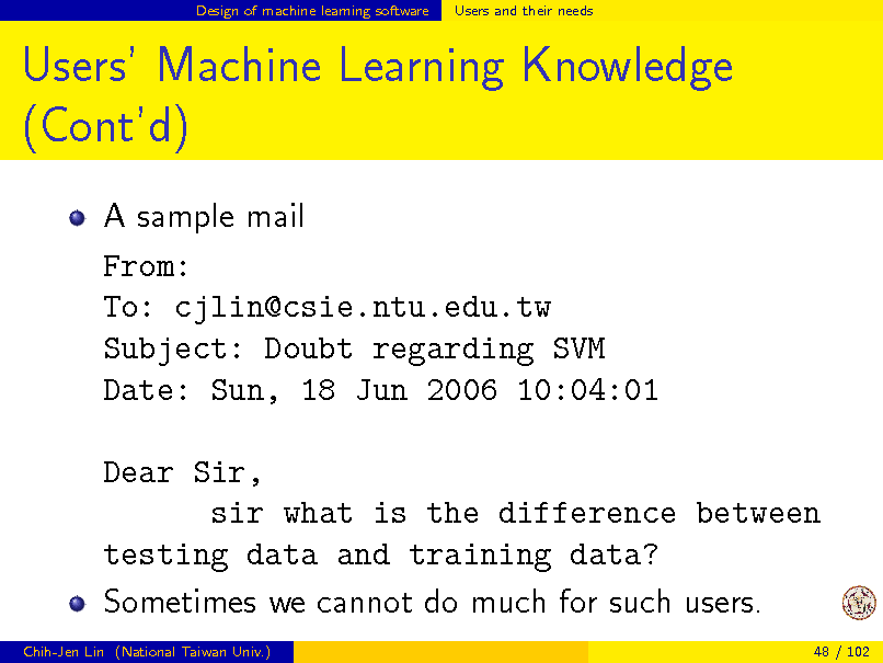 Slide: Design of machine learning software

Users and their needs

Users Machine Learning Knowledge (Contd)
A sample mail From: To: cjlin@csie.ntu.edu.tw Subject: Doubt regarding SVM Date: Sun, 18 Jun 2006 10:04:01 Dear Sir, sir what is the difference between testing data and training data? Sometimes we cannot do much for such users.
Chih-Jen Lin (National Taiwan Univ.) 48 / 102


