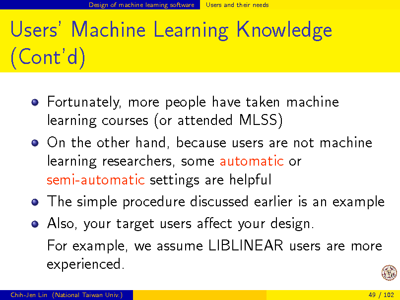 Slide: Design of machine learning software

Users and their needs

Users Machine Learning Knowledge (Contd)
Fortunately, more people have taken machine learning courses (or attended MLSS) On the other hand, because users are not machine learning researchers, some automatic or semi-automatic settings are helpful The simple procedure discussed earlier is an example Also, your target users aect your design. For example, we assume LIBLINEAR users are more experienced.
Chih-Jen Lin (National Taiwan Univ.) 49 / 102

