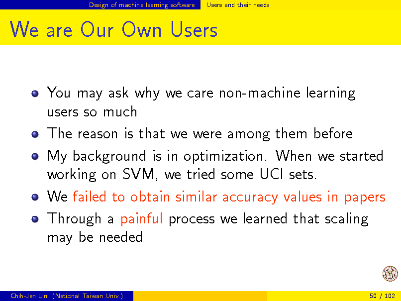 Slide: Design of machine learning software

Users and their needs

We are Our Own Users
You may ask why we care non-machine learning users so much The reason is that we were among them before My background is in optimization. When we started working on SVM, we tried some UCI sets. We failed to obtain similar accuracy values in papers Through a painful process we learned that scaling may be needed

Chih-Jen Lin (National Taiwan Univ.)

50 / 102

