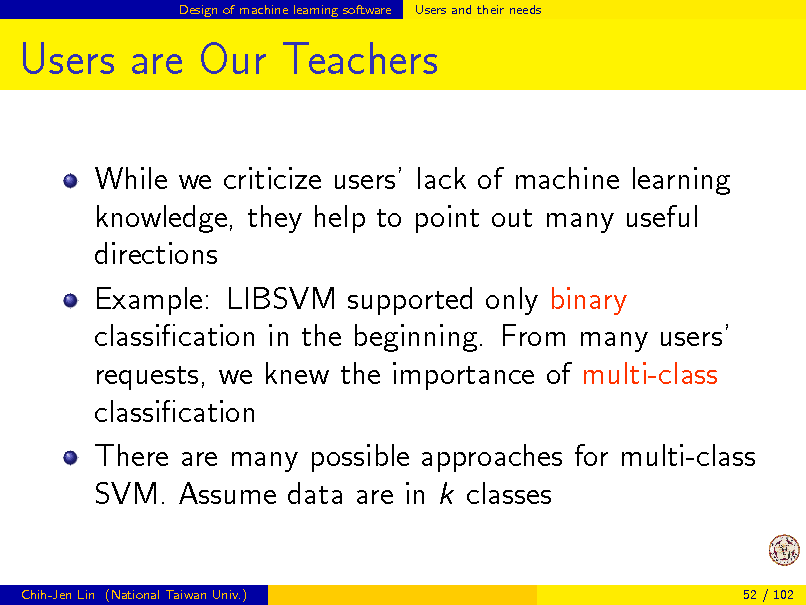 Slide: Design of machine learning software

Users and their needs

Users are Our Teachers
While we criticize users lack of machine learning knowledge, they help to point out many useful directions Example: LIBSVM supported only binary classication in the beginning. From many users requests, we knew the importance of multi-class classication There are many possible approaches for multi-class SVM. Assume data are in k classes

Chih-Jen Lin (National Taiwan Univ.)

52 / 102

