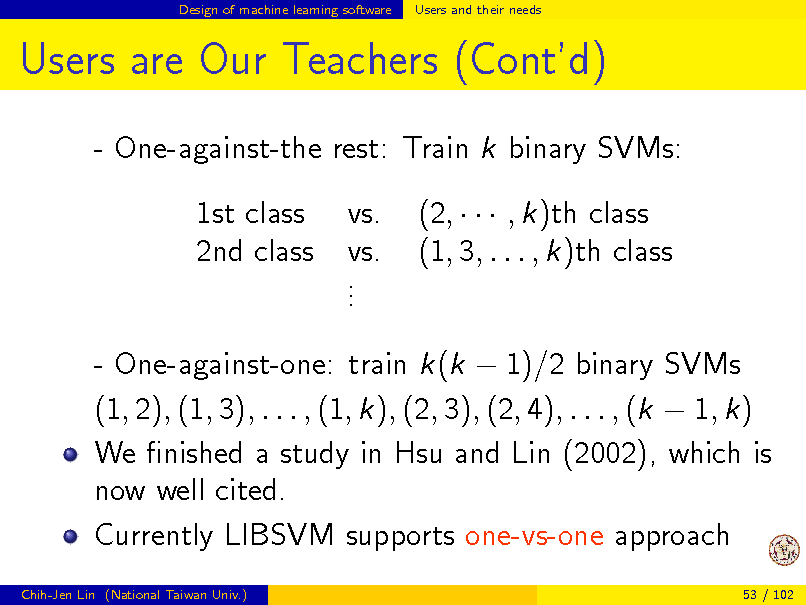 Slide: Design of machine learning software

Users and their needs

Users are Our Teachers (Contd)
- One-against-the rest: Train k binary SVMs: 1st class 2nd class vs. vs. . . . (2,    , k)th class (1, 3, . . . , k)th class

- One-against-one: train k(k  1)/2 binary SVMs (1, 2), (1, 3), . . . , (1, k), (2, 3), (2, 4), . . . , (k  1, k) We nished a study in Hsu and Lin (2002), which is now well cited. Currently LIBSVM supports one-vs-one approach
Chih-Jen Lin (National Taiwan Univ.) 53 / 102

