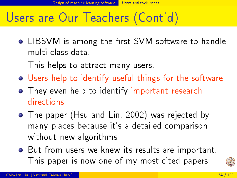 Slide: Design of machine learning software

Users and their needs

Users are Our Teachers (Contd)
LIBSVM is among the rst SVM software to handle multi-class data. This helps to attract many users. Users help to identify useful things for the software They even help to identify important research directions The paper (Hsu and Lin, 2002) was rejected by many places because its a detailed comparison without new algorithms But from users we knew its results are important. This paper is now one of my most cited papers
Chih-Jen Lin (National Taiwan Univ.) 54 / 102

