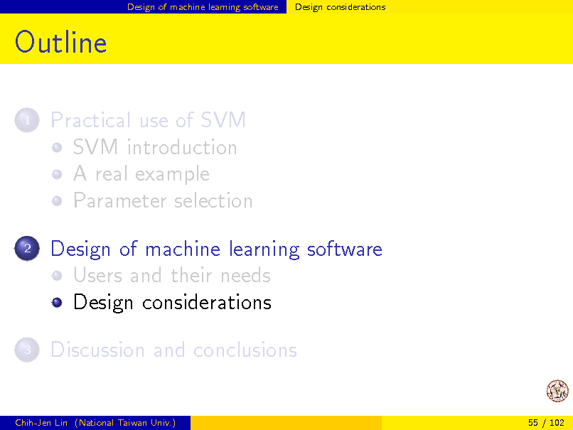 Slide: Design of machine learning software

Design considerations

Outline
1

Practical use of SVM SVM introduction A real example Parameter selection Design of machine learning software Users and their needs Design considerations Discussion and conclusions

2

3

Chih-Jen Lin (National Taiwan Univ.)

55 / 102

