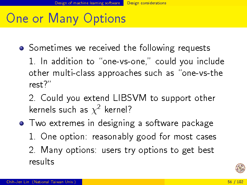 Slide: Design of machine learning software

Design considerations

One or Many Options
Sometimes we received the following requests 1. In addition to one-vs-one, could you include other multi-class approaches such as one-vs-the rest? 2. Could you extend LIBSVM to support other kernels such as 2 kernel? Two extremes in designing a software package 1. One option: reasonably good for most cases 2. Many options: users try options to get best results
Chih-Jen Lin (National Taiwan Univ.) 56 / 102


