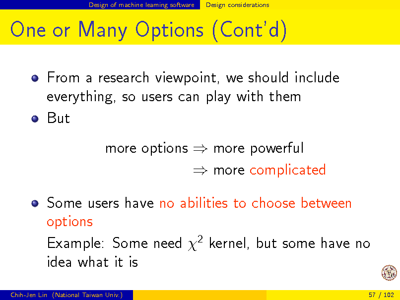 Slide: Design of machine learning software

Design considerations

One or Many Options (Contd)
From a research viewpoint, we should include everything, so users can play with them But more options  more powerful  more complicated Some users have no abilities to choose between options Example: Some need 2 kernel, but some have no idea what it is
Chih-Jen Lin (National Taiwan Univ.) 57 / 102

