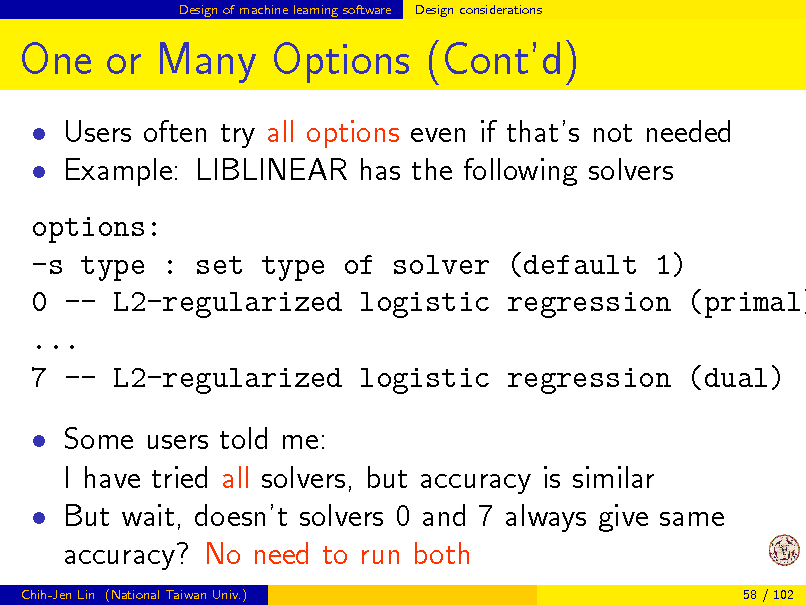 Slide: Design of machine learning software

Design considerations

One or Many Options (Contd)
 Users often try all options even if thats not needed  Example: LIBLINEAR has the following solvers

options: -s type : set type of solver (default 1) 0 -- L2-regularized logistic regression (primal) ... 7 -- L2-regularized logistic regression (dual)  Some users told me: I have tried all solvers, but accuracy is similar  But wait, doesnt solvers 0 and 7 always give same accuracy? No need to run both
Chih-Jen Lin (National Taiwan Univ.) 58 / 102

