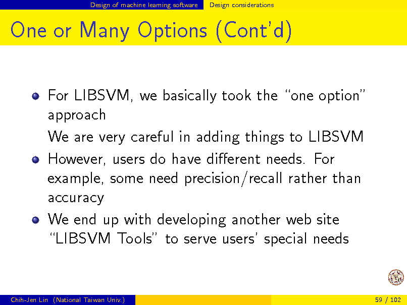 Slide: Design of machine learning software

Design considerations

One or Many Options (Contd)
For LIBSVM, we basically took the one option approach We are very careful in adding things to LIBSVM However, users do have dierent needs. For example, some need precision/recall rather than accuracy We end up with developing another web site LIBSVM Tools to serve users special needs

Chih-Jen Lin (National Taiwan Univ.)

59 / 102

