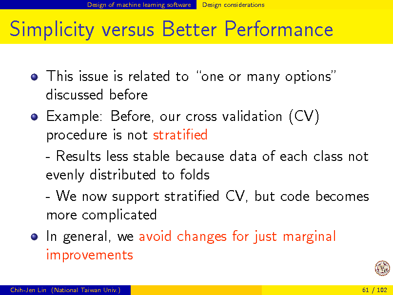 Slide: Design of machine learning software

Design considerations

Simplicity versus Better Performance
This issue is related to one or many options discussed before Example: Before, our cross validation (CV) procedure is not stratied - Results less stable because data of each class not evenly distributed to folds - We now support stratied CV, but code becomes more complicated In general, we avoid changes for just marginal improvements
Chih-Jen Lin (National Taiwan Univ.) 61 / 102

