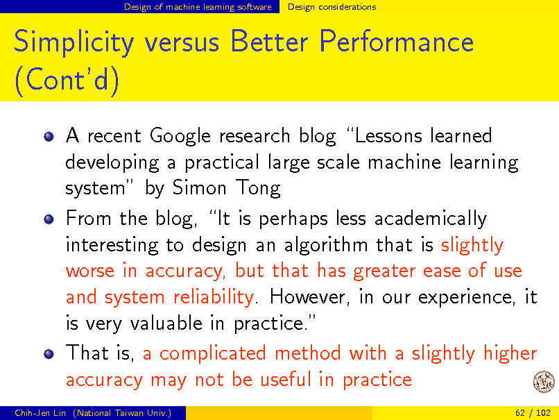 Slide: Design of machine learning software

Design considerations

Simplicity versus Better Performance (Contd)
A recent Google research blog Lessons learned developing a practical large scale machine learning system by Simon Tong From the blog, It is perhaps less academically interesting to design an algorithm that is slightly worse in accuracy, but that has greater ease of use and system reliability. However, in our experience, it is very valuable in practice. That is, a complicated method with a slightly higher accuracy may not be useful in practice
Chih-Jen Lin (National Taiwan Univ.) 62 / 102

