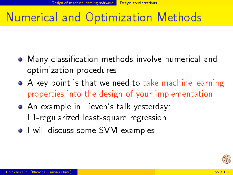 Slide: Design of machine learning software

Design considerations

Numerical and Optimization Methods
Many classication methods involve numerical and optimization procedures A key point is that we need to take machine learning properties into the design of your implementation An example in Lievens talk yesterday: L1-regularized least-square regression I will discuss some SVM examples

Chih-Jen Lin (National Taiwan Univ.)

65 / 102

