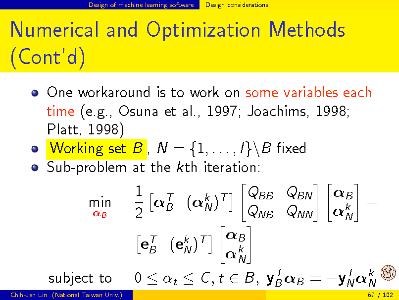 Slide: Design of machine learning software

Design considerations

Numerical and Optimization Methods (Contd)
One workaround is to work on some variables each time (e.g., Osuna et al., 1997; Joachims, 1998; Platt, 1998) Working set B , N = {1, . . . , l}\B xed Sub-problem at the kth iteration: min
B

1 T QBB QBN B (k )T N QNB QNN 2 B eT (ek )T B N k N

B  k N

subject to
Chih-Jen Lin (National Taiwan Univ.)

T T 0  t  C , t  B, yB B = yN k N
67 / 102

