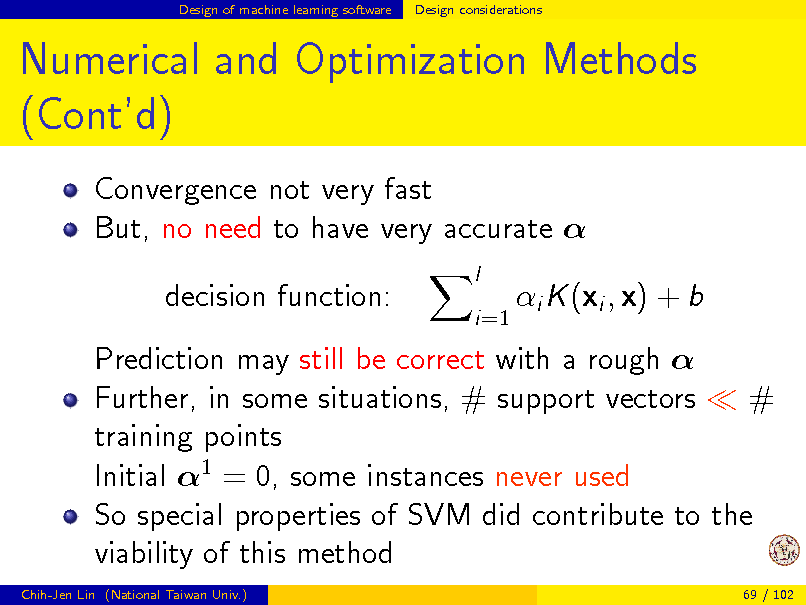 Slide: Design of machine learning software

Design considerations

Numerical and Optimization Methods (Contd)
Convergence not very fast But, no need to have very accurate  decision function:
l i=1

i K (xi , x) + b

Prediction may still be correct with a rough  Further, in some situations, # support vectors # training points Initial 1 = 0, some instances never used So special properties of SVM did contribute to the viability of this method
Chih-Jen Lin (National Taiwan Univ.) 69 / 102

