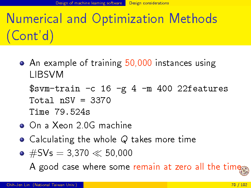 Slide: Design of machine learning software

Design considerations

Numerical and Optimization Methods (Contd)
An example of training 50,000 instances using LIBSVM $svm-train -c 16 -g 4 -m 400 22features Total nSV = 3370 Time 79.524s On a Xeon 2.0G machine Calculating the whole Q takes more time #SVs = 3,370 50,000 A good case where some remain at zero all the time
Chih-Jen Lin (National Taiwan Univ.) 70 / 102

