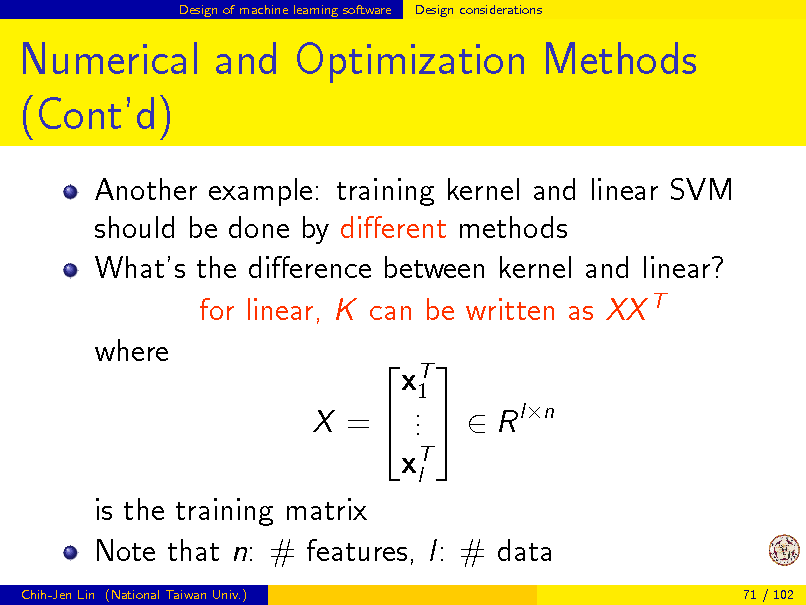 Slide: Design of machine learning software

Design considerations

Numerical and Optimization Methods (Contd)
Another example: training kernel and linear SVM should be done by dierent methods Whats the dierence between kernel and linear? for linear, K can be written as XX T where  T x1 . X =  .   R ln . xT l is the training matrix Note that n: # features, l: # data
Chih-Jen Lin (National Taiwan Univ.) 71 / 102

