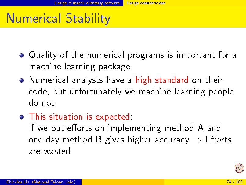Slide: Design of machine learning software

Design considerations

Numerical Stability
Quality of the numerical programs is important for a machine learning package Numerical analysts have a high standard on their code, but unfortunately we machine learning people do not This situation is expected: If we put eorts on implementing method A and one day method B gives higher accuracy  Eorts are wasted

Chih-Jen Lin (National Taiwan Univ.)

74 / 102

