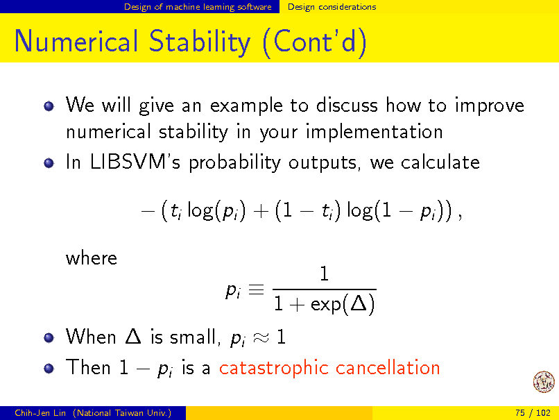 Slide: Design of machine learning software

Design considerations

Numerical Stability (Contd)
We will give an example to discuss how to improve numerical stability in your implementation In LIBSVMs probability outputs, we calculate  (ti log(pi ) + (1  ti ) log(1  pi )) , 1 1 + exp() When  is small, pi  1 Then 1  pi is a catastrophic cancellation pi 
Chih-Jen Lin (National Taiwan Univ.) 75 / 102

where

