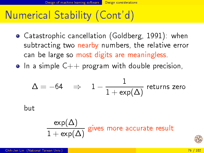 Slide: Design of machine learning software

Design considerations

Numerical Stability (Contd)
Catastrophic cancellation (Goldberg, 1991): when subtracting two nearby numbers, the relative error can be large so most digits are meaningless. In a simple C++ program with double precision,  = 64 but exp() gives more accurate result 1 + exp()
Chih-Jen Lin (National Taiwan Univ.) 76 / 102



1

1 returns zero 1 + exp()


