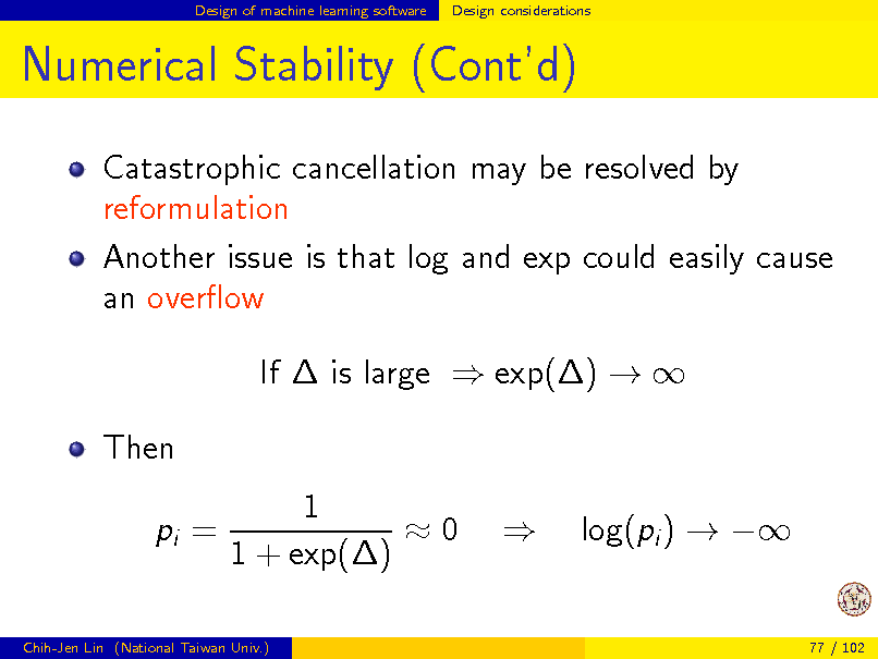 Slide: Design of machine learning software

Design considerations

Numerical Stability (Contd)
Catastrophic cancellation may be resolved by reformulation Another issue is that log and exp could easily cause an overow If  is large  exp()   Then pi = 1 0 1 + exp()  log(pi )  

Chih-Jen Lin (National Taiwan Univ.)

77 / 102

