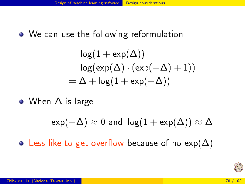 Slide: Design of machine learning software

Design considerations

We can use the following reformulation log(1 + exp()) = log(exp()  (exp() + 1)) =  + log(1 + exp()) When  is large exp()  0 and log(1 + exp())   Less like to get overow because of no exp()

Chih-Jen Lin (National Taiwan Univ.)

78 / 102

