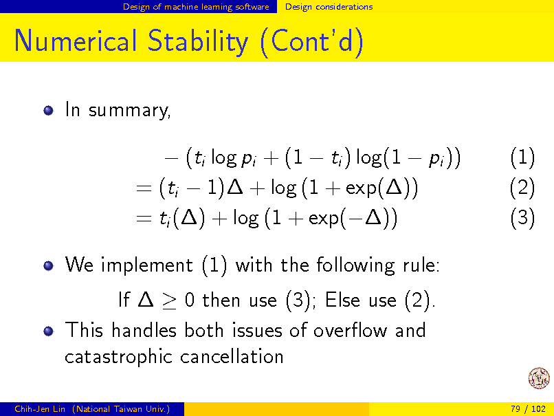 Slide: Design of machine learning software

Design considerations

Numerical Stability (Contd)
In summary,  (ti log pi + (1  ti ) log(1  pi )) = (ti  1) + log (1 + exp()) = ti () + log (1 + exp()) We implement (1) with the following rule: If   0 then use (3); Else use (2). This handles both issues of overow and catastrophic cancellation
Chih-Jen Lin (National Taiwan Univ.) 79 / 102

(1) (2) (3)

