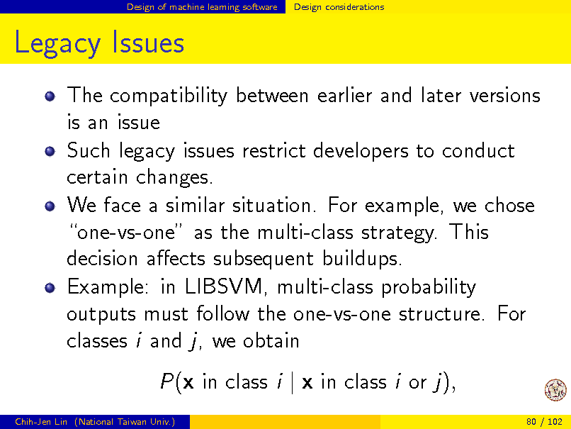 Slide: Design of machine learning software

Design considerations

Legacy Issues
The compatibility between earlier and later versions is an issue Such legacy issues restrict developers to conduct certain changes. We face a similar situation. For example, we chose one-vs-one as the multi-class strategy. This decision aects subsequent buildups. Example: in LIBSVM, multi-class probability outputs must follow the one-vs-one structure. For classes i and j, we obtain P(x in class i | x in class i or j),
Chih-Jen Lin (National Taiwan Univ.) 80 / 102

