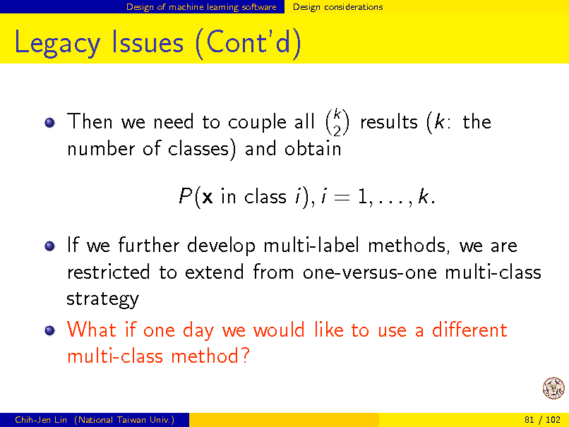 Slide: Design of machine learning software

Design considerations

Legacy Issues (Contd)
Then we need to couple all k results (k: the 2 number of classes) and obtain P(x in class i), i = 1, . . . , k. If we further develop multi-label methods, we are restricted to extend from one-versus-one multi-class strategy What if one day we would like to use a dierent multi-class method?
Chih-Jen Lin (National Taiwan Univ.) 81 / 102

